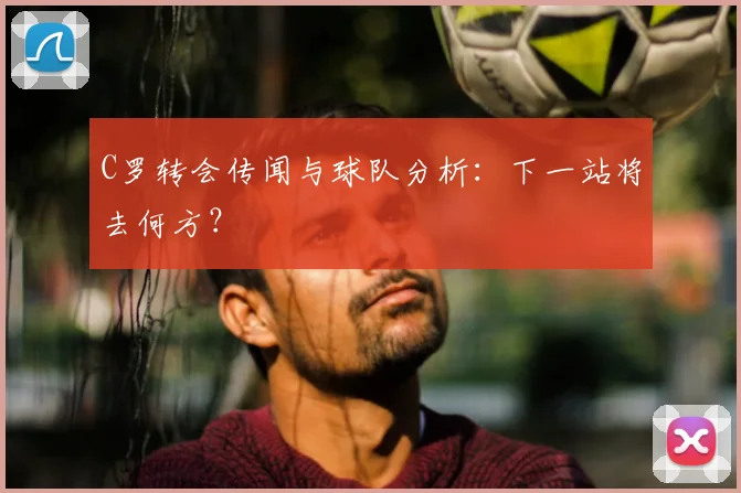 C罗转会传闻与球队分析:下一站将去何方?