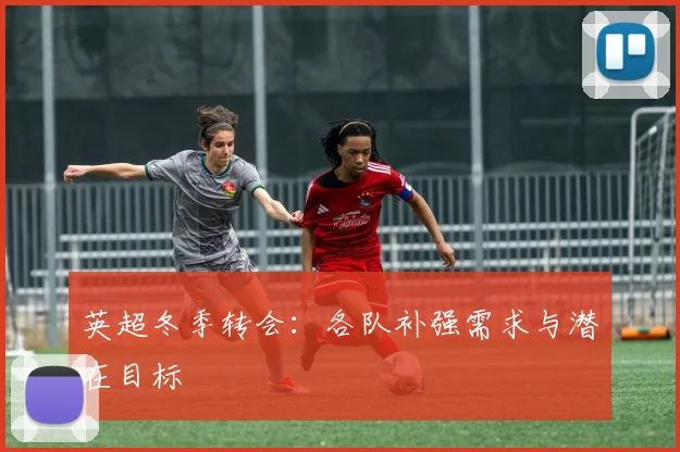 英超冬季转会：各队补强需求与潜在目标