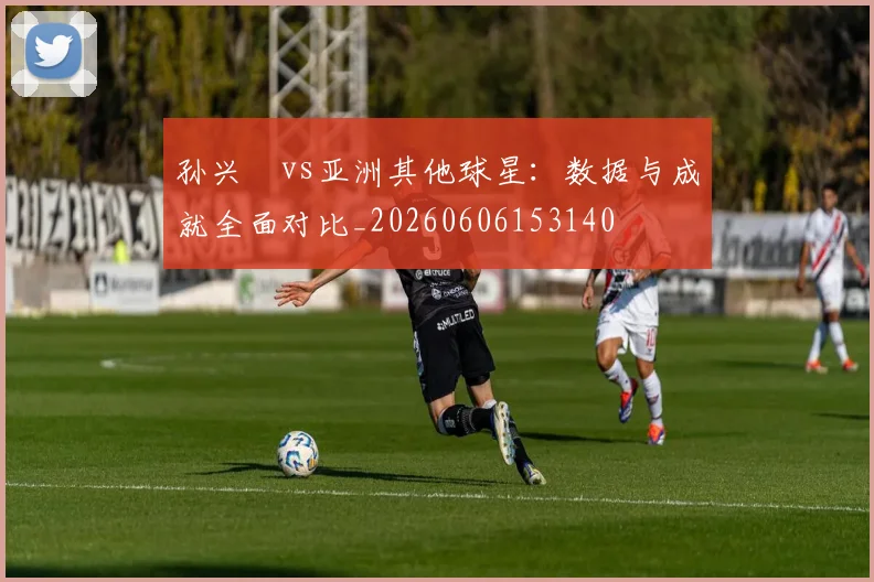 孙兴慜vs亚洲其他球星：数据与成就全面对比_20260606153140