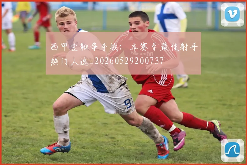 西甲金靴争夺战：本赛季最佳射手热门人选_20260529200737