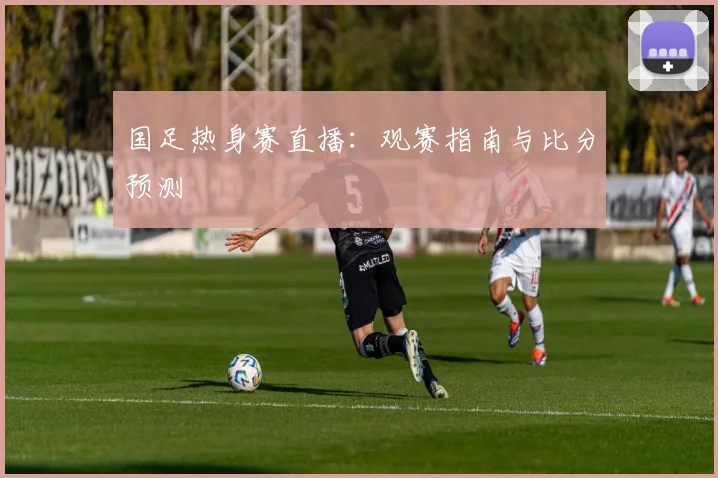 国足热身赛直播：观赛指南与比分预测