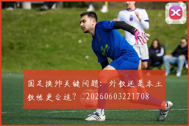 国足换帅关键问题:外教还是本土教练更合适?_20260603221708