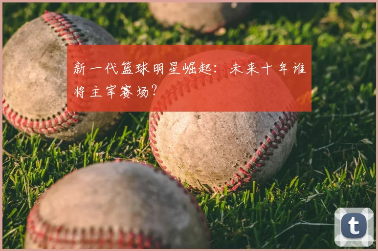 新一代篮球明星崛起：未来十年谁将主宰赛场？