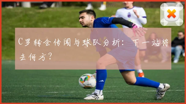 C罗转会传闻与球队分析：下一站将去何方？