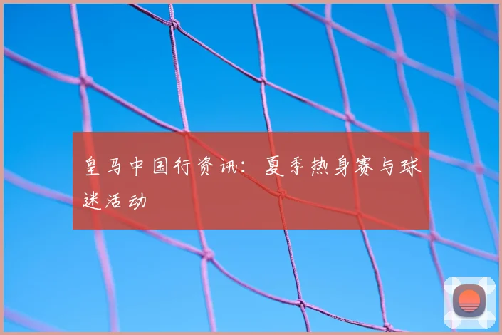皇马中国行资讯：夏季热身赛与球迷活动