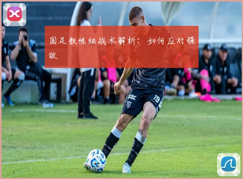国足教练组战术解析：如何应对强敌