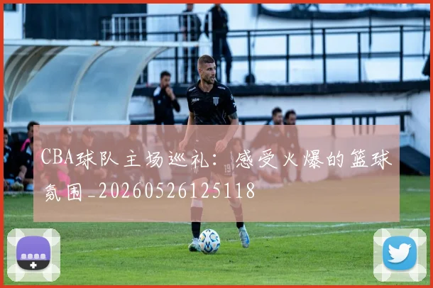 CBA球队主场巡礼:感受火爆的篮球氛围_20260526125118