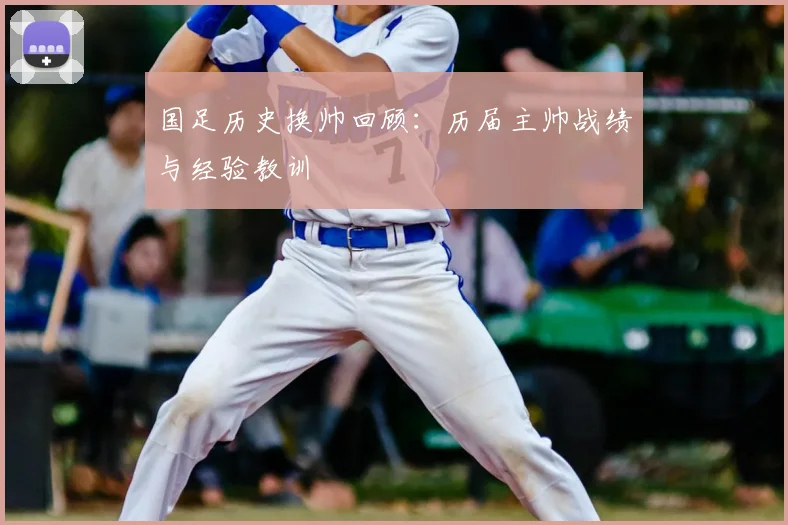国足历史换帅回顾：历届主帅战绩与经验教训