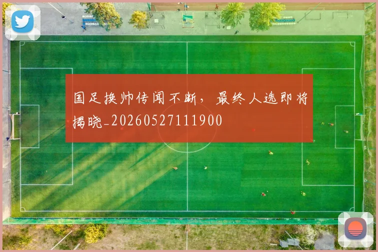 国足换帅传闻不断，最终人选即将揭晓_20260527111900