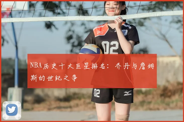 NBA历史十大巨星排名：乔丹与詹姆斯的世纪之争