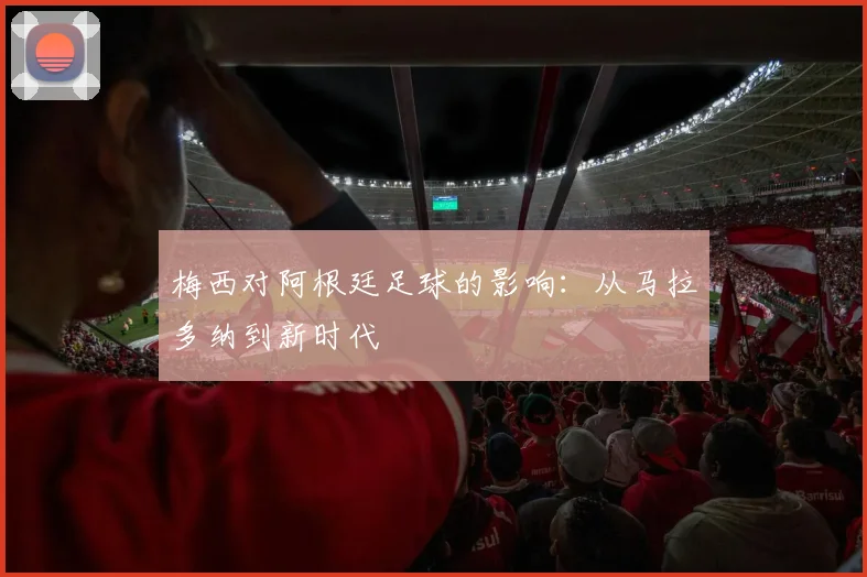 梅西对阿根廷足球的影响：从马拉多纳到新时代