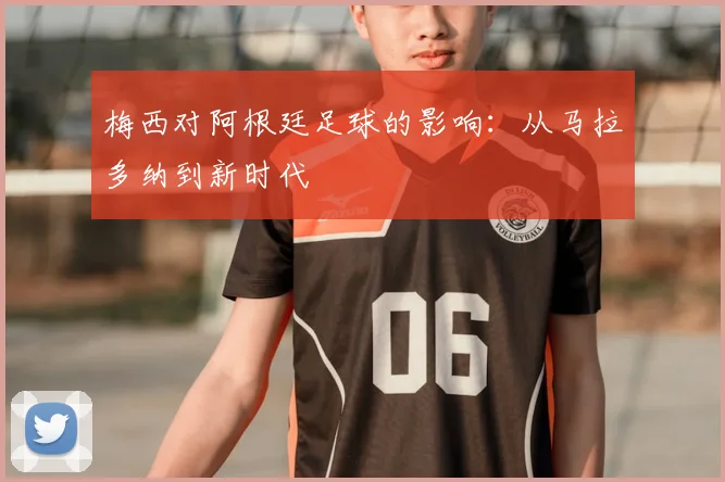 梅西对阿根廷足球的影响：从马拉多纳到新时代