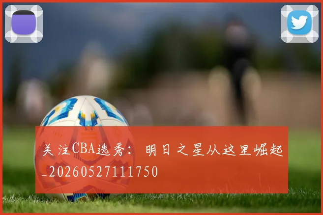 关注CBA选秀：明日之星从这里崛起_20260527111750