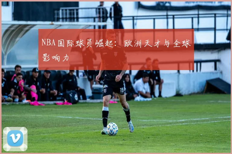 NBA国际球员崛起：欧洲天才与全球影响力