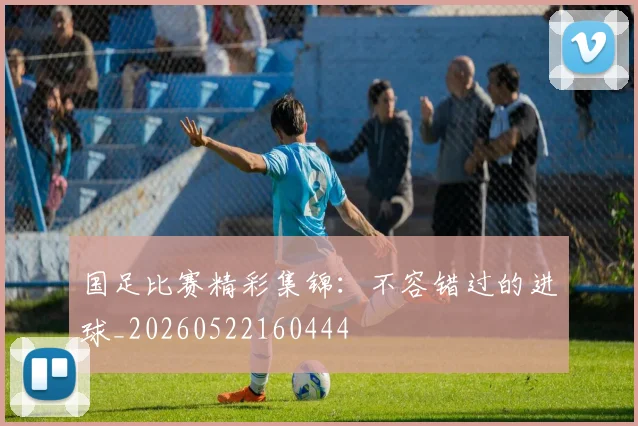 国足比赛精彩集锦:不容错过的进球_20260522160444