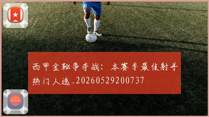 西甲金靴争夺战：本赛季最佳射手热门人选_20260529200737