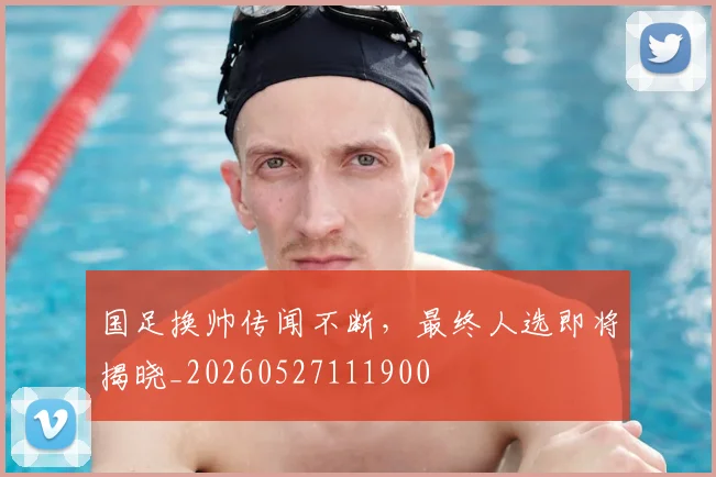 国足换帅传闻不断,最终人选即将揭晓_20260527111900