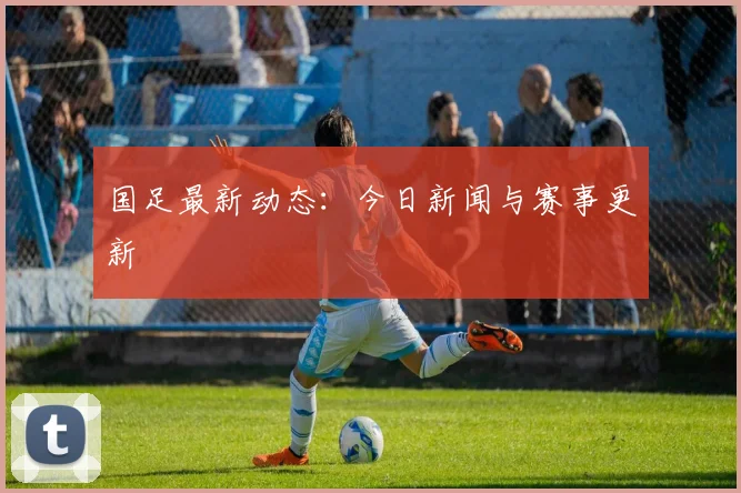 国足最新动态：今日新闻与赛事更新