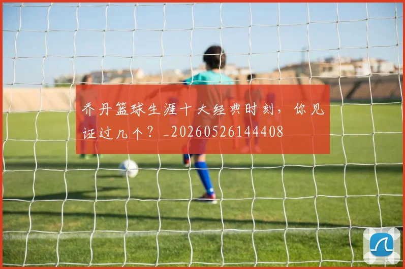 乔丹篮球生涯十大经典时刻，你见证过几个？_20260526144408