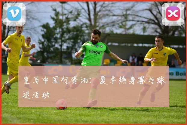 皇马中国行资讯：夏季热身赛与球迷活动