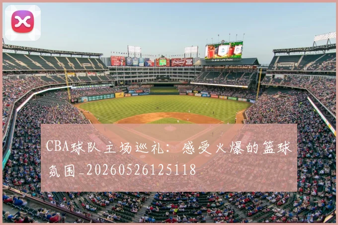 CBA球队主场巡礼:感受火爆的篮球氛围_20260526125118
